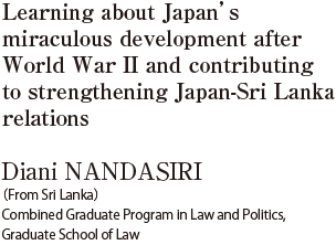 Learning about Japan’s miraculous development after World War II and contributing to strengthening Japan-Sri Lanka relations  Diani NANDASIRI (From Sri Lanka) Combined Graduate Program in Law and Politics, 
Graduate School of Law