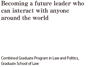 Becoming a future leader who can interact with anyone around the world  Taisuke AMANO (From Aichi) Combined Graduate Program in Law and Politics, Graduate School of Law