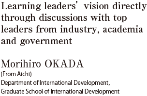 Learning leaders’ vision directly through discussions with top leaders from industry, academia and government  Morihiro OKADA (From Aichi) Department of International Development, Graduate School of International Development