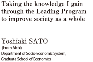 Taking the knowledge I gain through the Leading Program to improve society as a whole  Yoshiaki SATO (From Aichi) Department of Socio-Economic System, Graduate School of Economics