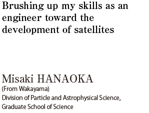 Brushing up my skills as an engineer toward the development of satellites  Misaki HANAOKA (From Wakayama) Division of Particle and Astrophysical Science, Graduate School of Science