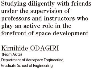 Studying diligently with friends under the supervision of professors and instructors who play an active role in the forefront of space development  Kimihide ODAGIRI (From Akita) Department of Aerospace Engineering, Graduate School of Engineering