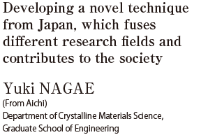 Developing a novel technique from Japan, which fuses different research fields and contributes to the society  Yuki NAGAE (From Aichi) Department of Crystalline Materials Science, Graduate School of Engineering