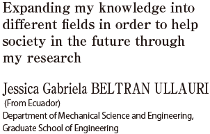 Expanding my knowledge into different fields in order to help society in the future through my research  Jessica Gabriela BELTRAN ULLAURI (From Ecuador) Department of Mechanical Science and Engineering, Graduate School of Engineering