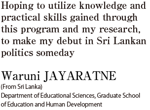 Hoping to utilize knowledge and practical skills gained through this program and my research, to make my debut in Sri Lankan politics someday  Waruni JAYARATNE (From Sri Lanka) Department of Educational Sciences, Graduate School of Education and Human Development