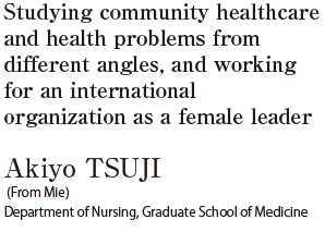 Studying community healthcare and health problems from different angles, and working for an international organization as a female leader  Akiyo TSUJI (From Mie) Department of Nursing, Graduate School of Medicine