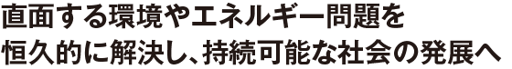 直面する環境やエネルギー問題を恒久的に解決し、持続可能な社会の発展へ