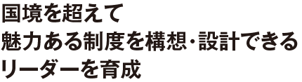 国境を超えて魅力ある制度を構想・設計できるリーダーを育成