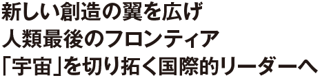 新しい創造の翼を広げ人類最後のフロンティア「宇宙」を切り拓く国際的リーダーへ