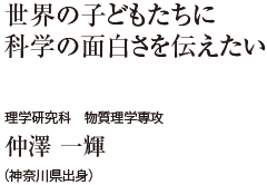 世界の子どもたちに科学の面白さを伝えたい　理学研究科 物質理学専攻　仲澤 一輝（神奈川県出身）