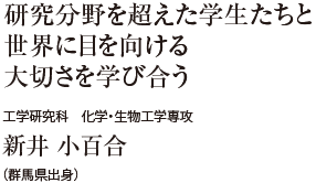 研究分野を超えた学生たちと世界に目を向ける大切さを学び合う　工学研究科 化学・生物工学専攻　新井 小百合（群馬県出身）