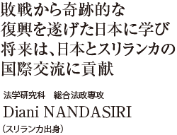 敗戦から奇跡的な復興を遂げた日本に学び将来は、日本とスリランカの国際交流に貢献　法学研究科 総合法政専攻　Diani NANDASIRI（スリランカ出身）