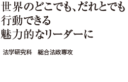 世界のどこでも、だれとでも行動できる魅力的なリーダーに　法学研究科 総合法政専攻