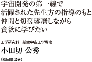 宇宙開発の第一線で活躍された先生方の指導のもと仲間と切磋琢磨しながら貪欲に学びたい　工学研究科 航空宇宙工学専攻　小田切 公秀（秋田県出身）