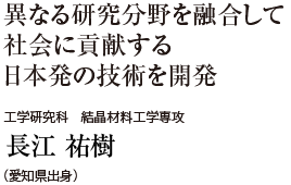 異なる研究分野を融合して社会に貢献する日本発の技術を開発　工学研究科 結晶材料工学専攻　長江 祐樹（愛知県出身）