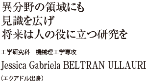 異分野の領域にも見識を広げ将来は人の役に立つ研究を　工学研究科 機械理工学専攻　Jessica Gabriela BELTRAN ULLAURI（エクアドル出身）
