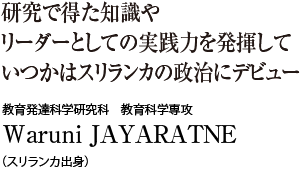 研究で得た知識やリーダーとしての実践力を発揮していつかはスリランカの政治にデビュー　教育発達科学研究科 教育科学専攻　Waruni JAYARATNE（スリランカ出身）