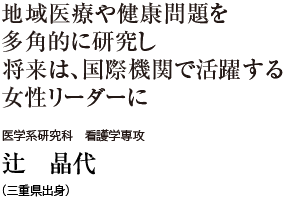 地域医療や健康問題を多角的に研究し将来は、国際機関で活躍する女性リーダーに　医学系研究科 看護学専攻　辻 晶代（三重県出身）